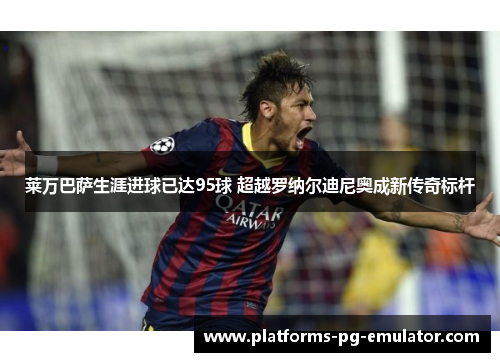 莱万巴萨生涯进球已达95球 超越罗纳尔迪尼奥成新传奇标杆